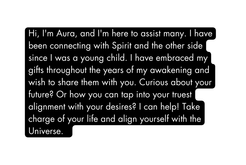 Hi I m Aura and I m here to assist many I have been connecting with Spirit and the other side since I was a young child I have embraced my gifts throughout the years of my awakening and wish to share them with you Curious about your future Or how you can tap into your truest alignment with your desires I can help Take charge of your life and align yourself with the Universe